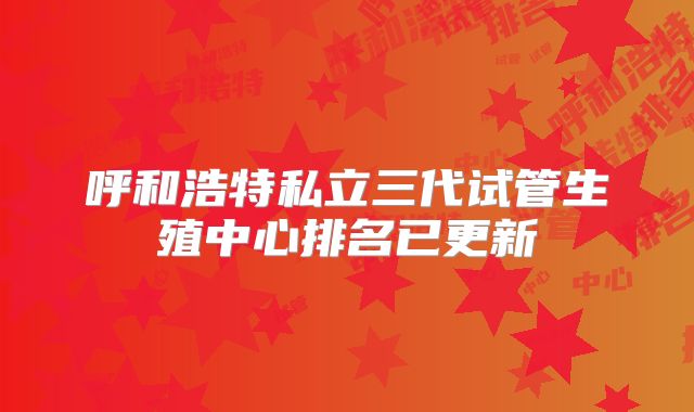 呼和浩特私立三代试管生殖中心排名已更新