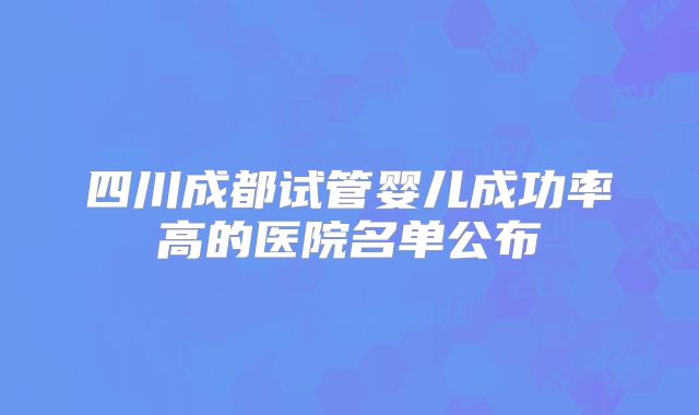 四川成都试管婴儿成功率高的医院名单公布