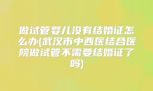 做试管婴儿没有结婚证怎么办(武汉市中西医结合医院做试管不需要结婚证了吗)