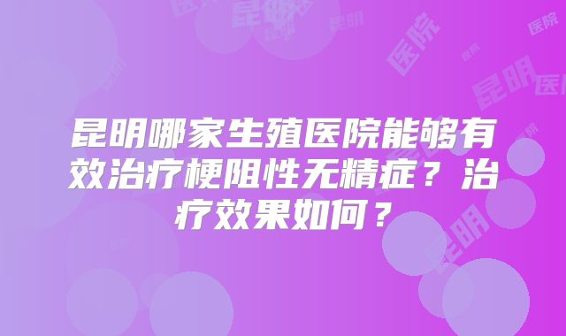 昆明哪家生殖医院能够有效治疗梗阻性无精症？治疗效果如何？