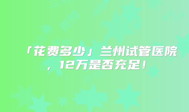「花费多少」兰州试管医院，12万是否充足！