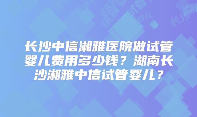 长沙中信湘雅医院做试管婴儿费用多少钱?湖南长沙湘雅中信试管婴儿?