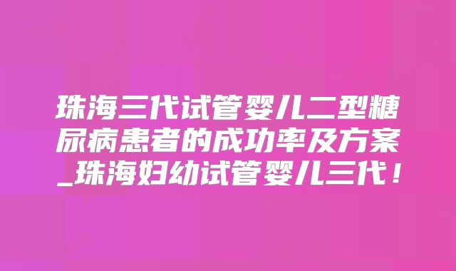 珠海三代试管婴儿二型糖尿病患者的成功率及方案_珠海妇幼试管婴儿三代！