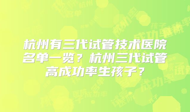 杭州有三代试管技术医院名单一览?杭州三代试管高成功率生孩子?