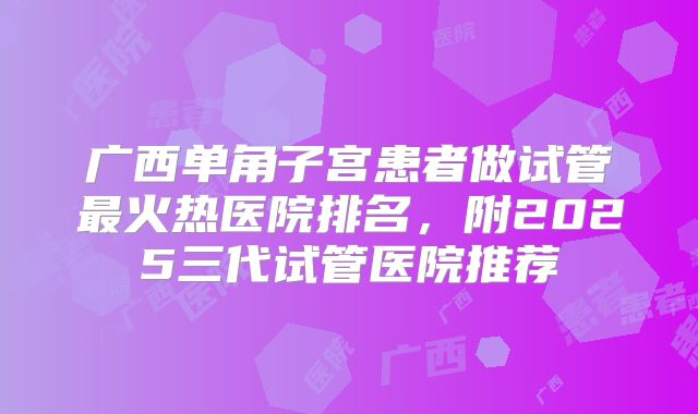 广西单角子宫患者做试管最火热医院排名,附2025三代试管医院推荐