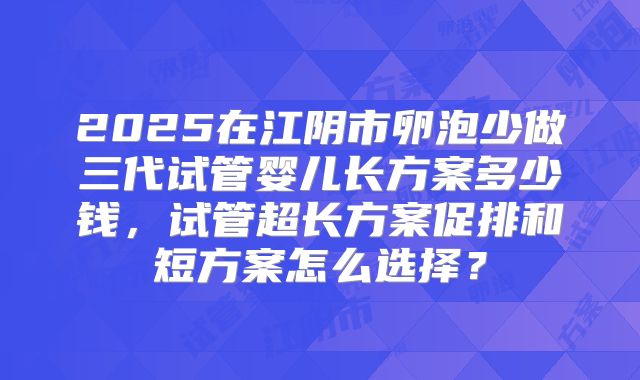 2025在江阴市卵泡少做三代试管婴儿长方案多少钱,试管超长方案促排和短方案怎么选择?