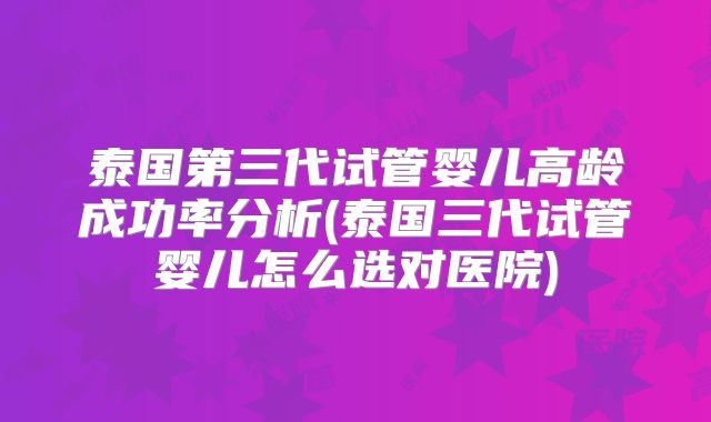 泰国第三代试管婴儿高龄成功率分析(泰国三代试管婴儿怎么选对医院)
