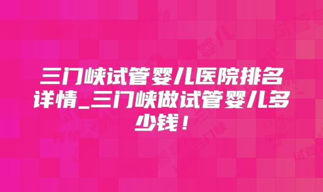 三门峡试管婴儿医院排名详情_三门峡做试管婴儿多少钱!