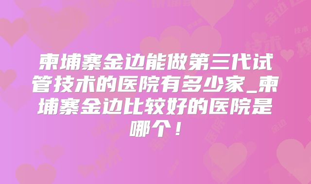 柬埔寨金边能做第三代试管技术的医院有多少家_柬埔寨金边比较好的医院是哪个！