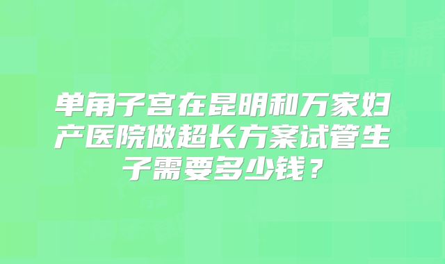 单角子宫在昆明和万家妇产医院做超长方案试管生子需要多少钱？