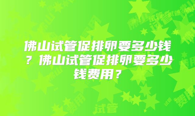 佛山试管促排卵要多少钱?佛山试管促排卵要多少钱费用?