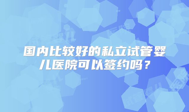 国内比较好的私立试管婴儿医院可以签约吗?