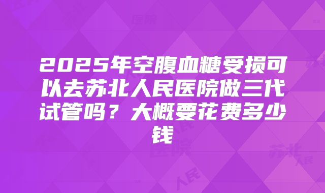 2025年空腹血糖受损可以去苏北人民医院做三代试管吗?大概要花费多少钱