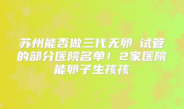 苏州能否做三代无卵�试管的部分医院名单！2家医院能卵子生孩孩