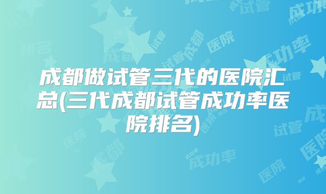 成都做试管三代的医院汇总(三代成都试管成功率医院排名)