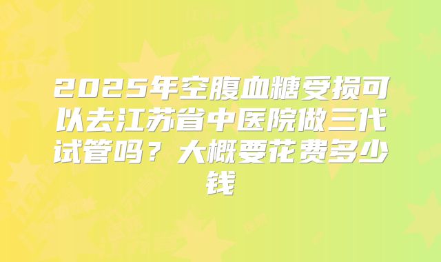 2025年空腹血糖受损可以去江苏省中医院做三代试管吗？大概要花费多少钱