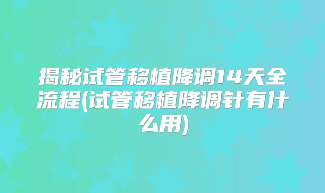 揭秘试管移植降调14天全流程(试管移植降调针有什么用)