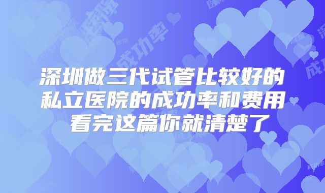 深圳做三代试管比较好的私立医院的成功率和费用 看完这篇你就清楚了
