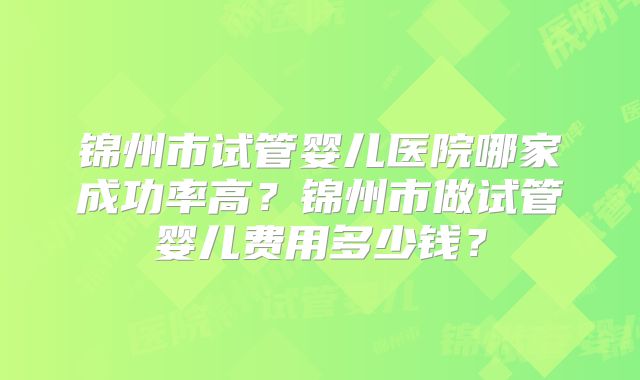 锦州市试管婴儿医院哪家成功率高？锦州市做试管婴儿费用多少钱？