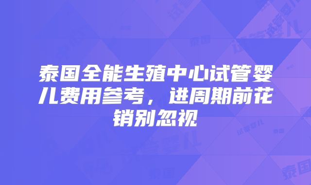 泰国全能生殖中心试管婴儿费用参考,进周期前花销别忽视