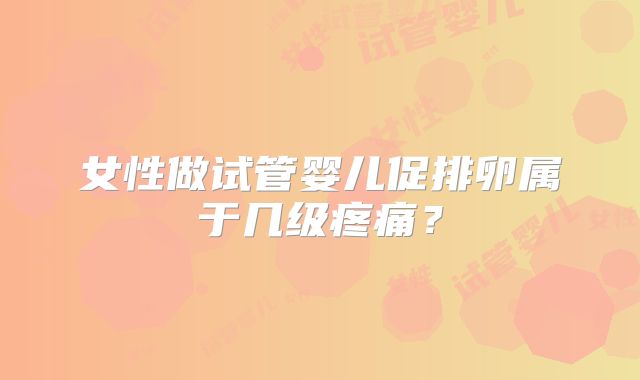 女性做试管婴儿促排卵属于几级疼痛？
