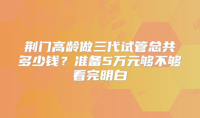 荆门高龄做三代试管总共多少钱？准备5万元够不够看完明白