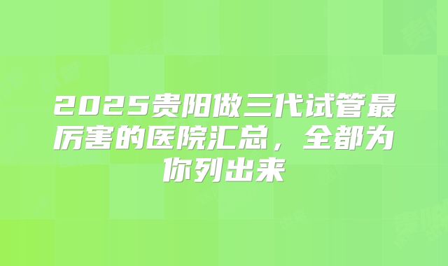 2025贵阳做三代试管最厉害的医院汇总,全都为你列出来