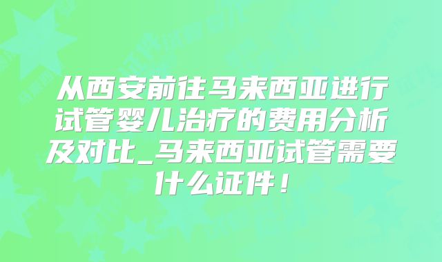 从西安前往马来西亚进行试管婴儿治疗的费用分析及对比_马来西亚试管需要什么证件!