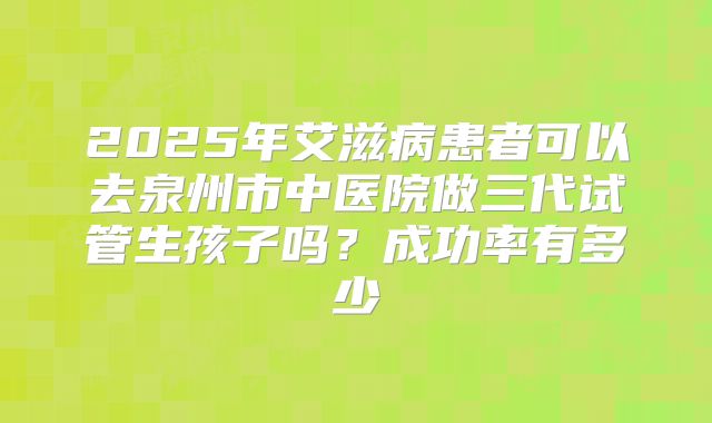 2025年艾滋病患者可以去泉州市中医院做三代试管生孩子吗？成功率有多少