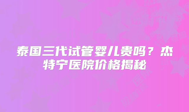 泰国三代试管婴儿贵吗?杰特宁医院价格揭秘