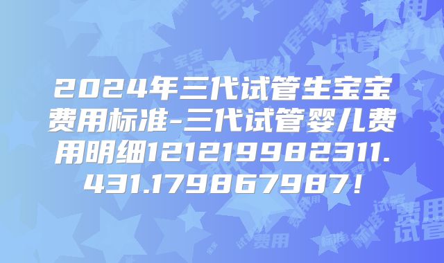 2024年三代试管生宝宝费用标准-三代试管婴儿费用明细121219982311.431.179867987!
