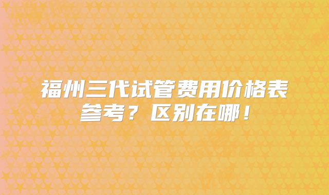 福州三代试管费用价格表参考？区别在哪！