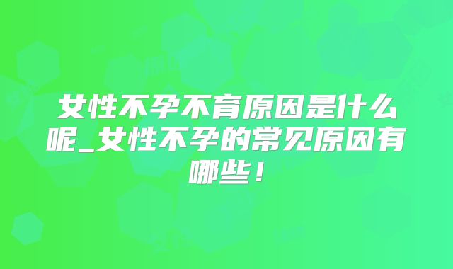 女性不孕不育原因是什么呢_女性不孕的常见原因有哪些!