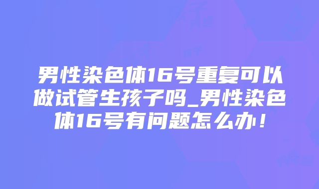 男性染色体16号重复可以做试管生孩子吗_男性染色体16号有问题怎么办!