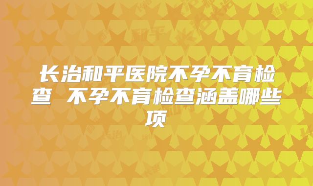 长治和平医院不孕不育检查 不孕不育检查涵盖哪些项