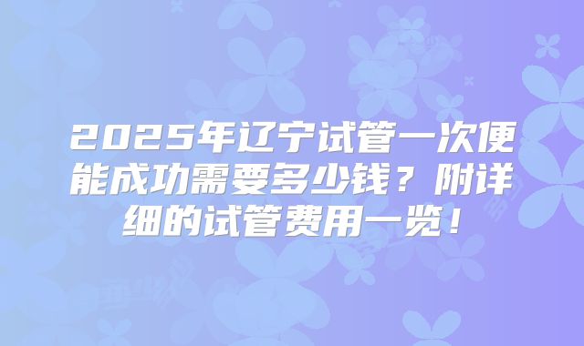 2025年辽宁试管一次便能成功需要多少钱？附详细的试管费用一览！