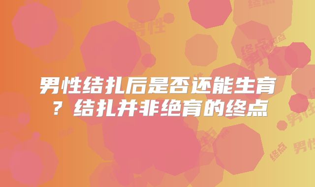 男性结扎后是否还能生育?结扎并非绝育的终点