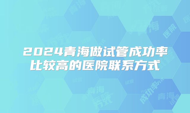 2024青海做试管成功率比较高的医院联系方式