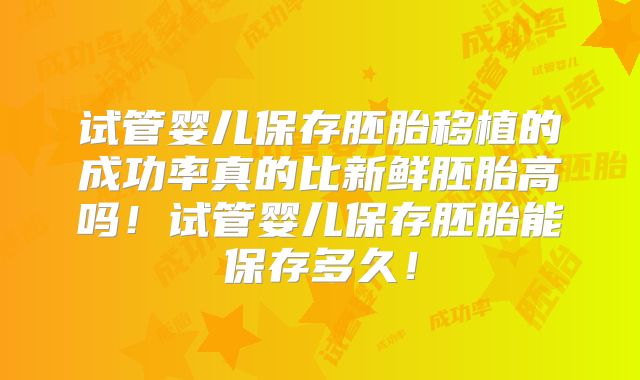 试管婴儿保存胚胎移植的成功率真的比新鲜胚胎高吗！试管婴儿保存胚胎能保存多久！