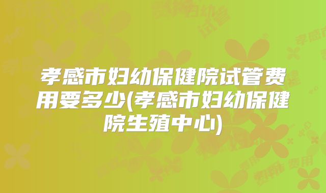 孝感市妇幼保健院试管费用要多少(孝感市妇幼保健院生殖中心)