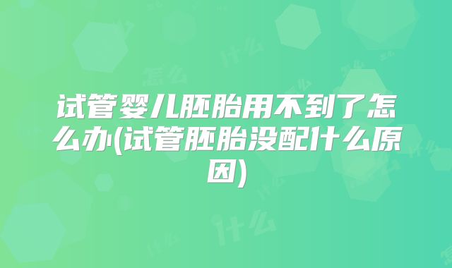 试管婴儿胚胎用不到了怎么办(试管胚胎没配什么原因)