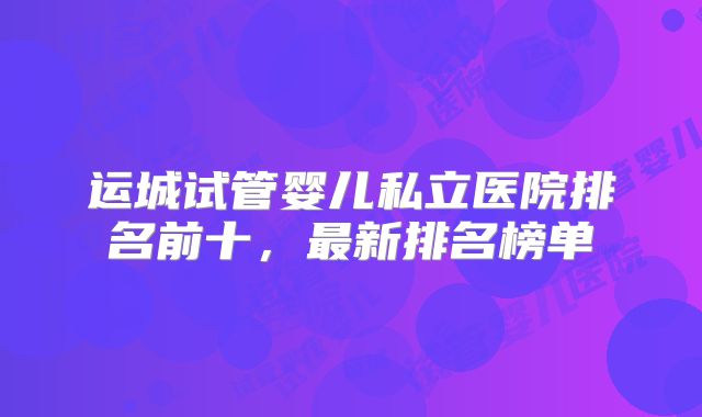 运城试管婴儿私立医院排名前十，最新排名榜单