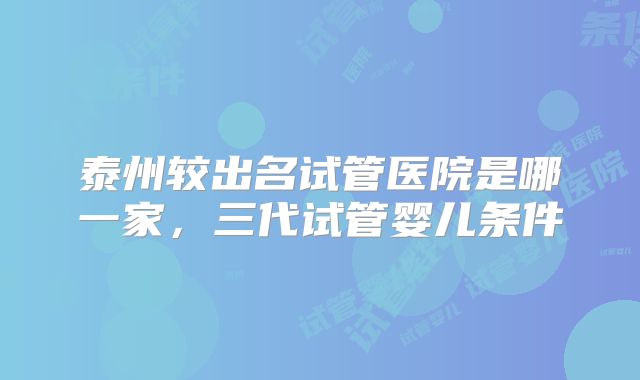 泰州较出名试管医院是哪一家，三代试管婴儿条件