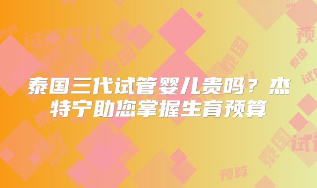 泰国三代试管婴儿贵吗？杰特宁助您掌握生育预算