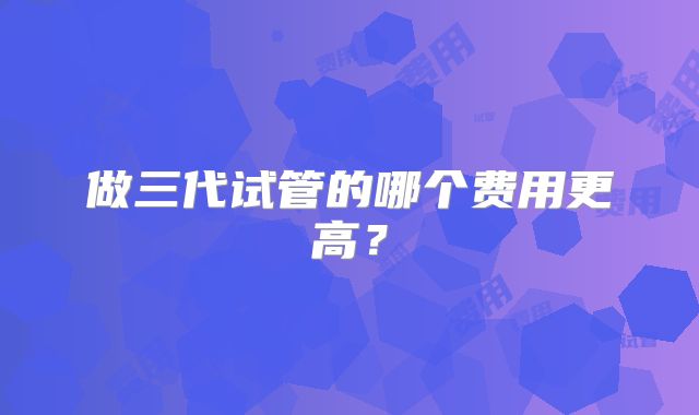 做三代试管的哪个费用更高？