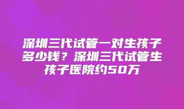 深圳三代试管一对生孩子多少钱?深圳三代试管生孩子医院约50万