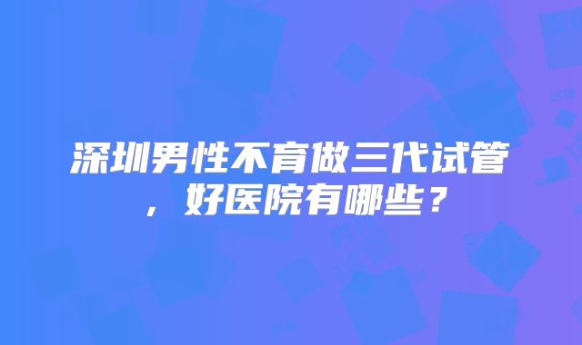 深圳男性不育做三代试管，好医院有哪些？