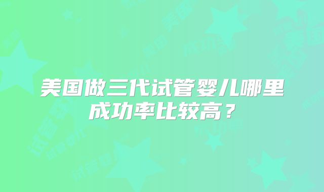 美国做三代试管婴儿哪里成功率比较高?