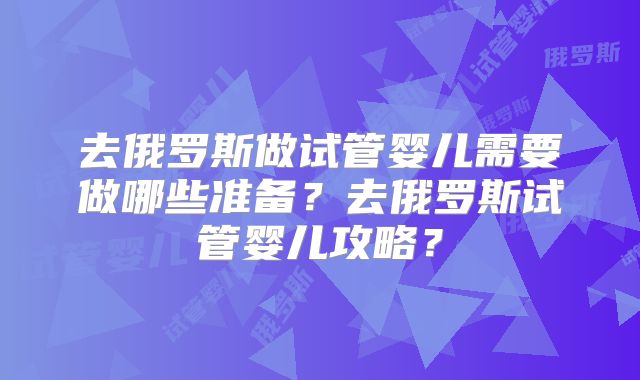 去俄罗斯做试管婴儿需要做哪些准备？去俄罗斯试管婴儿攻略？