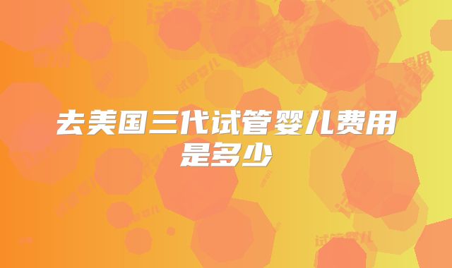 去美国三代试管婴儿费用是多少